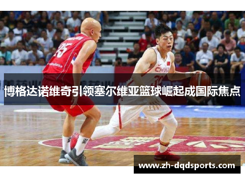 博格达诺维奇引领塞尔维亚篮球崛起成国际焦点